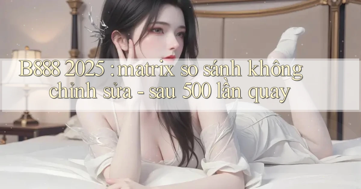 B888 2025 matrix so sánh không chỉnh sửa   sau 500 lần quay
