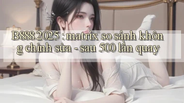 B888 2025 matrix so sánh không chỉnh sửa   sau 500 lần quay
