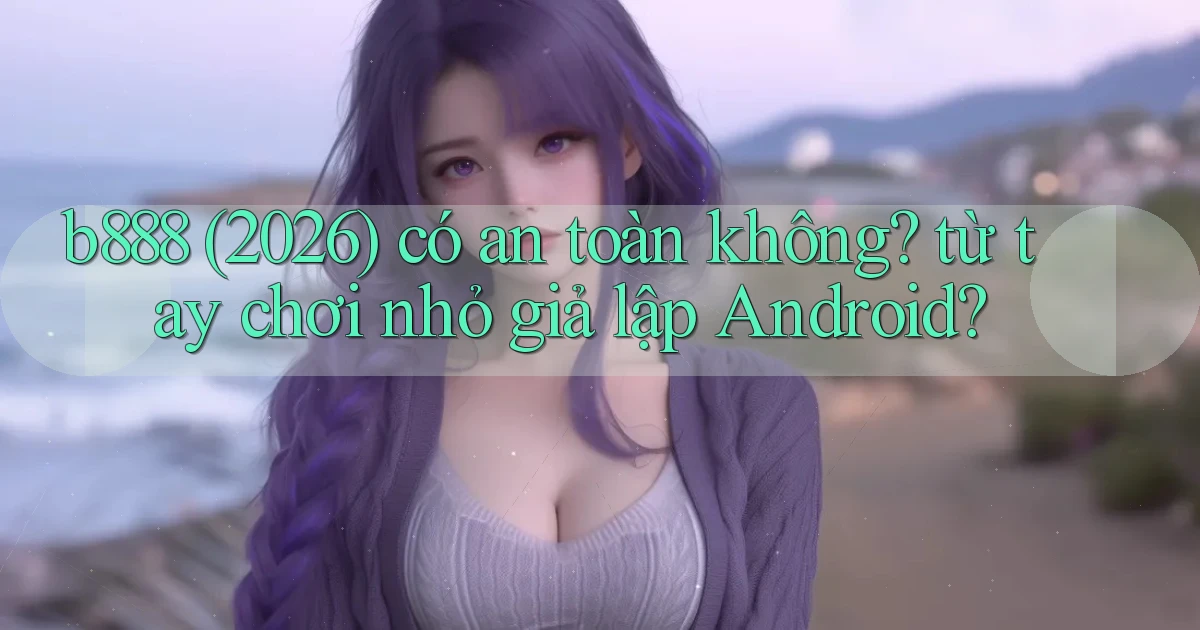 b888 (2026) có an toàn không từ tay chơi nhỏ giả lập Android