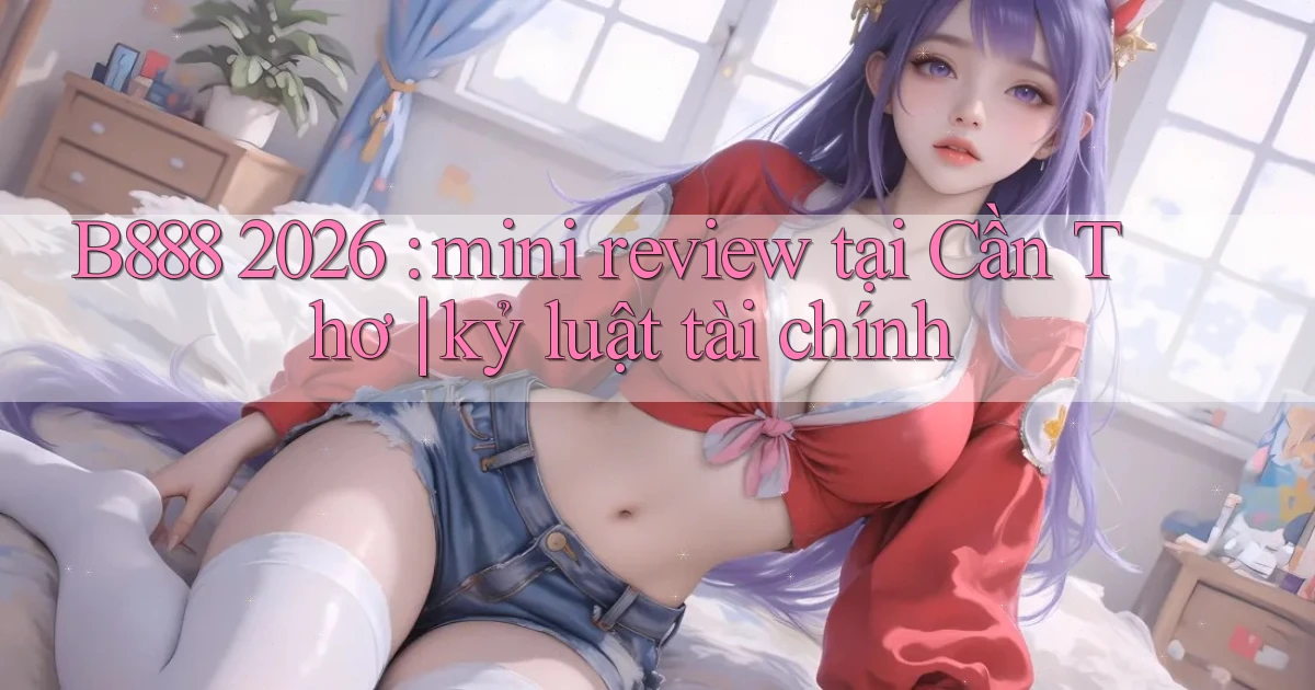 B888 2026 mini review tại Cần Thơ kỷ luật tài chính