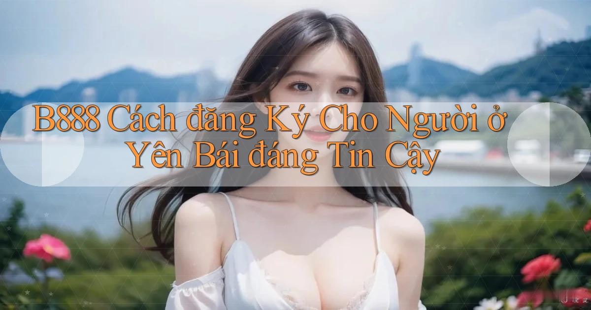 b888 cách đăng ký cho người ở Yên Bái đáng tin cậy