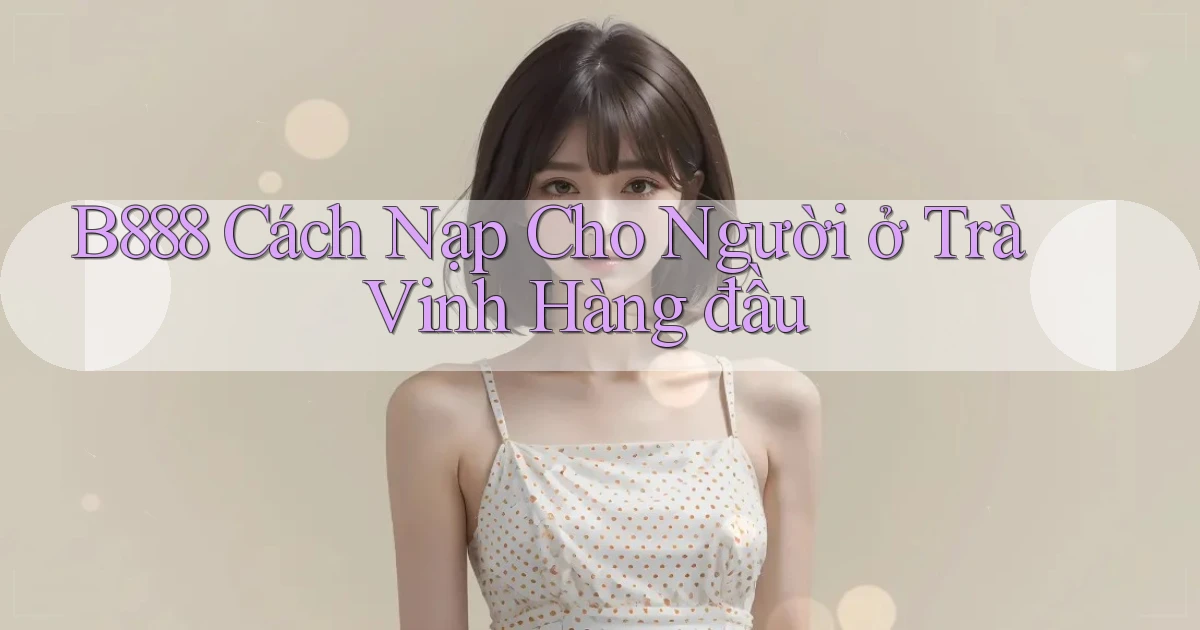 b888 cách nạp cho người ở Trà Vinh hàng đầu
