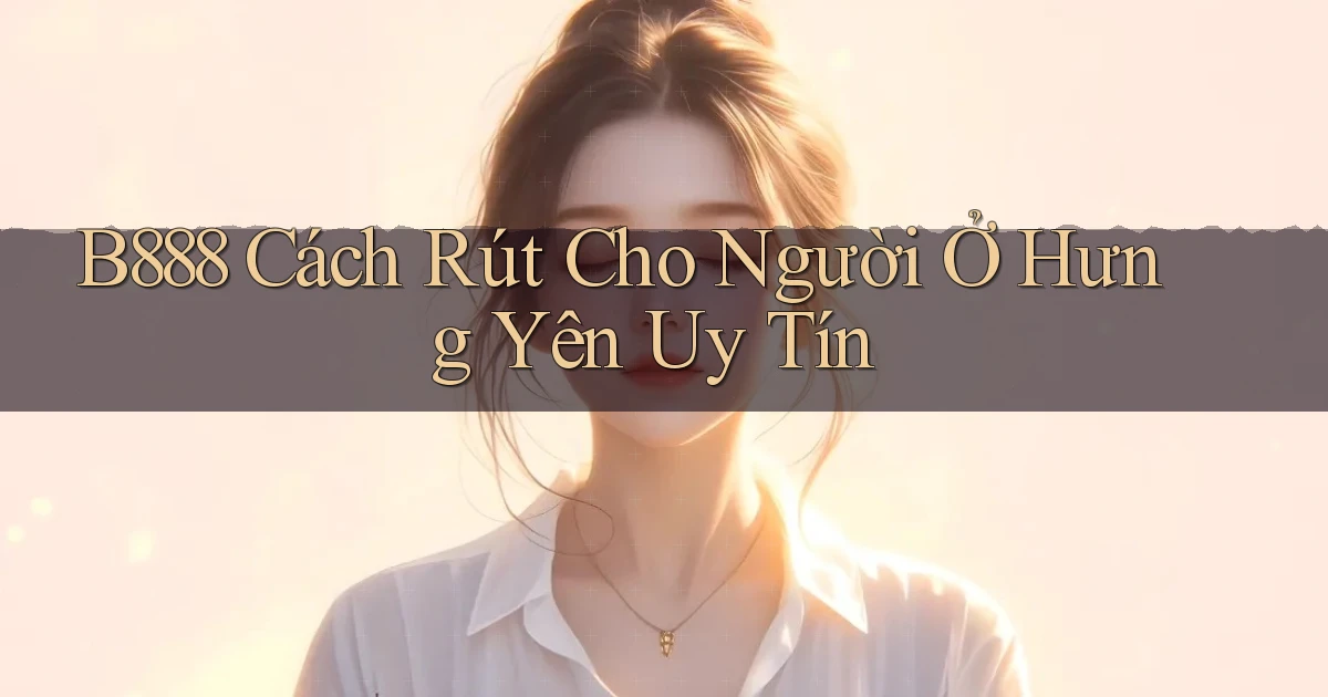 b888 cách rút cho người ở Hưng Yên uy tín