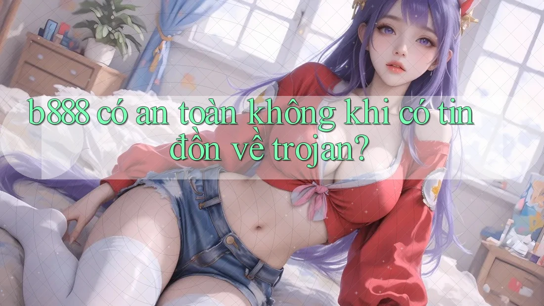 b888 có an toàn không khi có tin đồn về trojan?