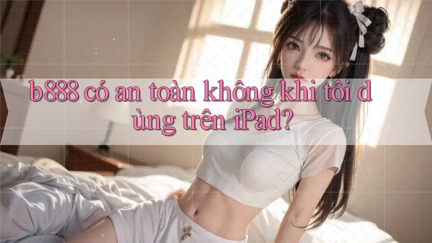 b888 có an toàn không khi tôi dùng trên iPad?
