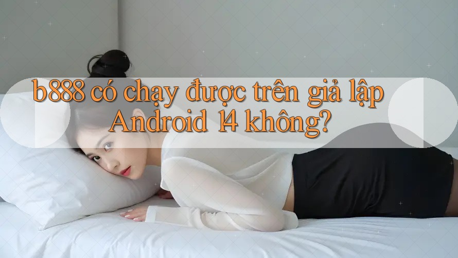 b888 có chạy được trên giả lập Android 14 không?