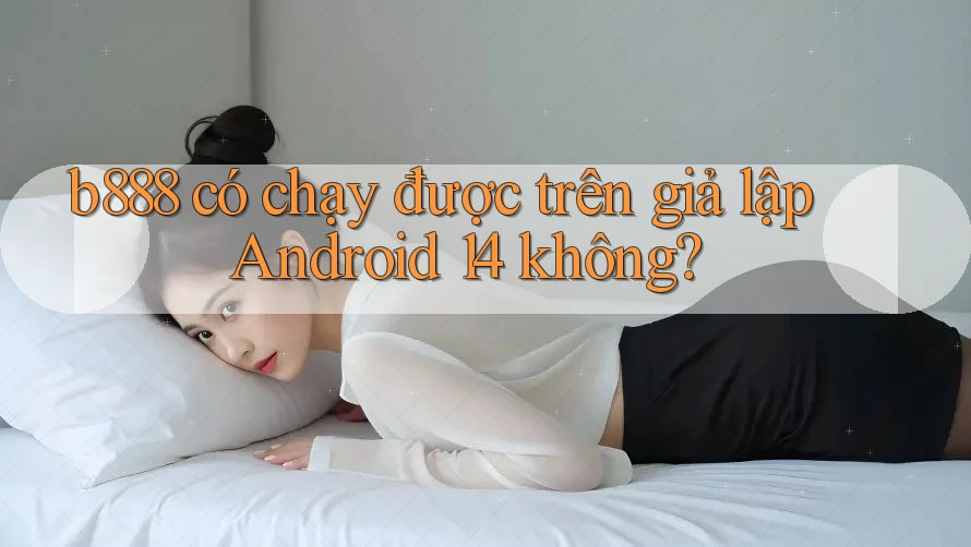 b888 có chạy được trên giả lập Android 14 không?