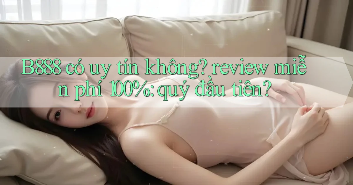 B888 có uy tín không review miễn phí 100% quý đầu tiên