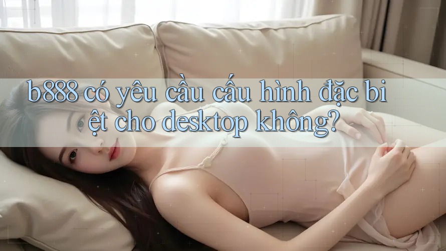 b888 có yêu cầu cấu hình đặc biệt cho desktop không?