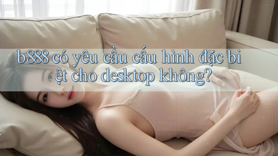 b888 có yêu cầu cấu hình đặc biệt cho desktop không?