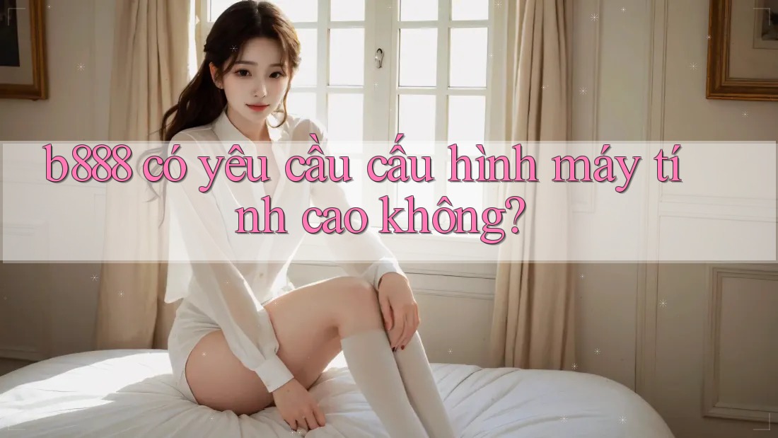b888 có yêu cầu cấu hình máy tính cao không? b888 có yêu cầu cấu hình máy tính cao không?