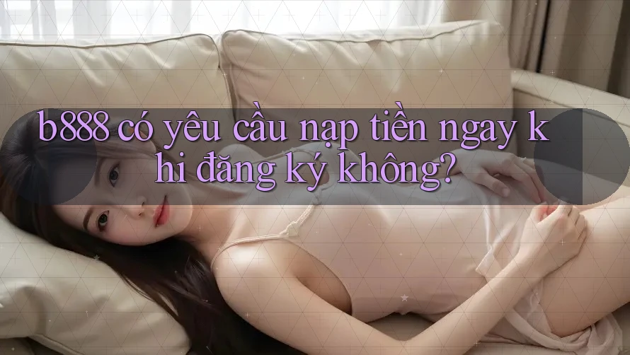 b888 có yêu cầu nạp tiền ngay khi đăng ký không?