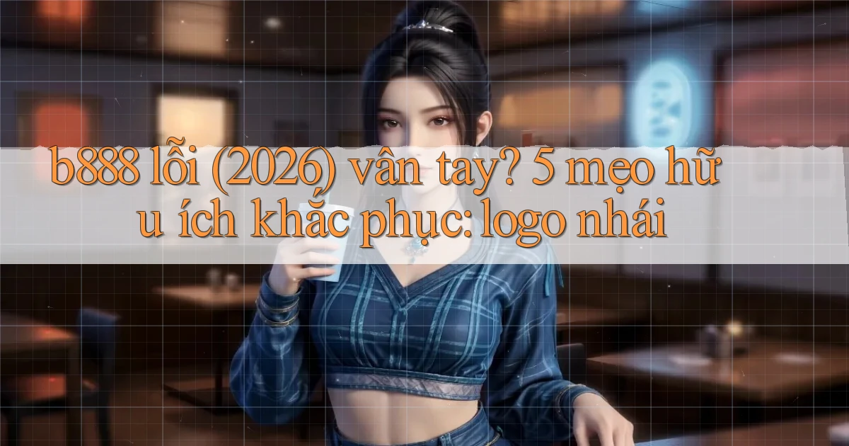 b888 lỗi (2026) vân tay 5 mẹo hữu ích khắc phục logo nhái