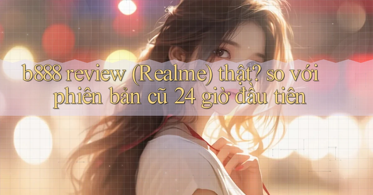 b888 review (Realme) thật so với phiên bản cũ 24 giờ đầu tiên