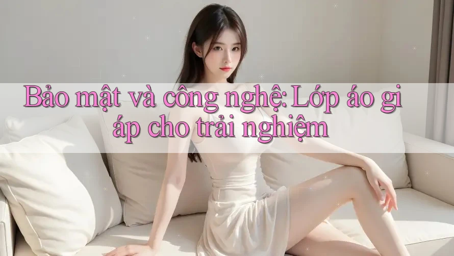 Bảo mật và công nghệ: lớp áo giáp cho trải nghiệm