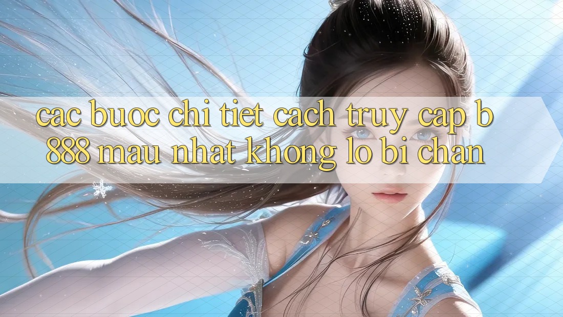 Các bước chi tiết cách truy cập b888 mau nhất không lo bị chặn