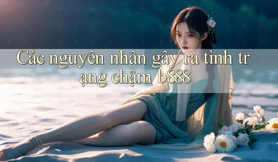 Các nguyên nhân gây ra tình trạng chậm b888 Các nguyên nhân gây ra tình trạng chậm b888