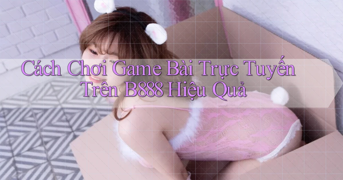 cách chơi game bài trực tuyến trên b888 hiệu quả