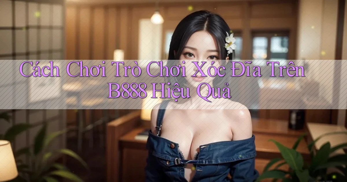 cách chơi trò chơi xóc đĩa trên b888 hiệu quả