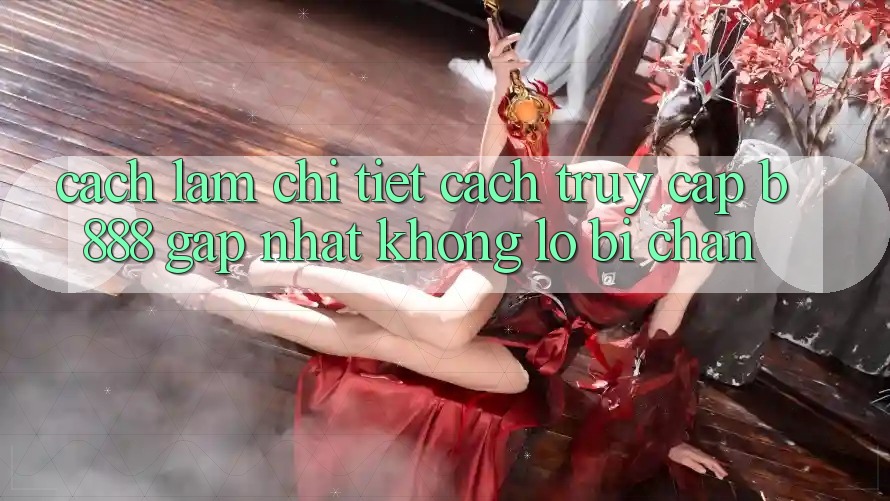 Cách làm chi tiết cách truy cập b888 gấp nhất không lo bị chặn