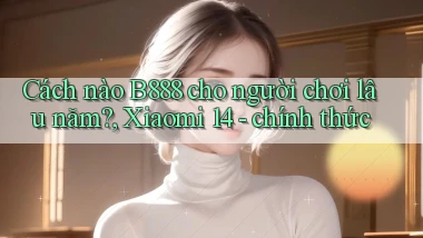 Cách nào B888 cho người chơi lâu năm, Xiaomi 14   chính thức