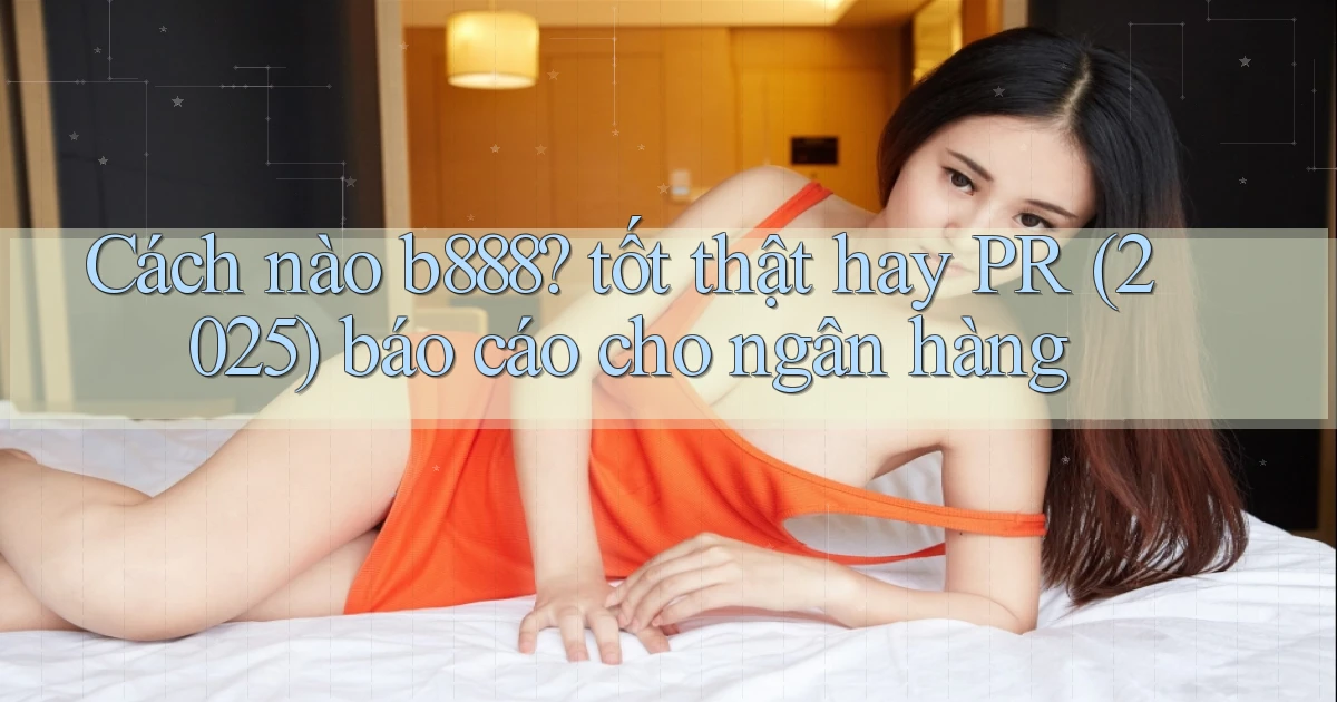 Cách nào b888 tốt thật hay PR (2025) báo cáo cho ngân hàng