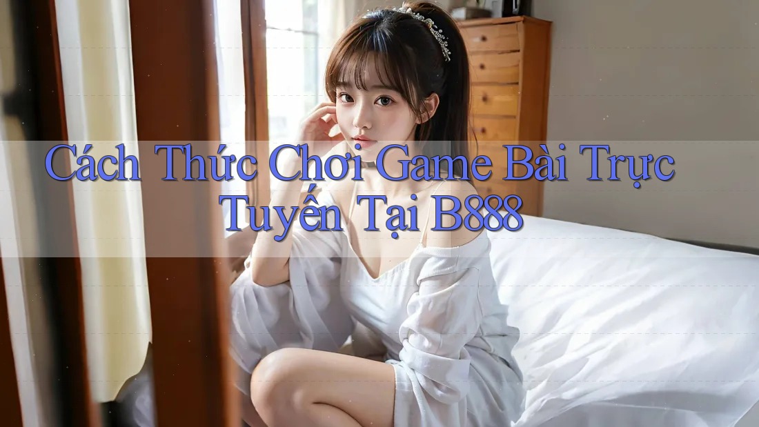 Cách Thức Chơi Game Bài Trực Tuyến Tại B888