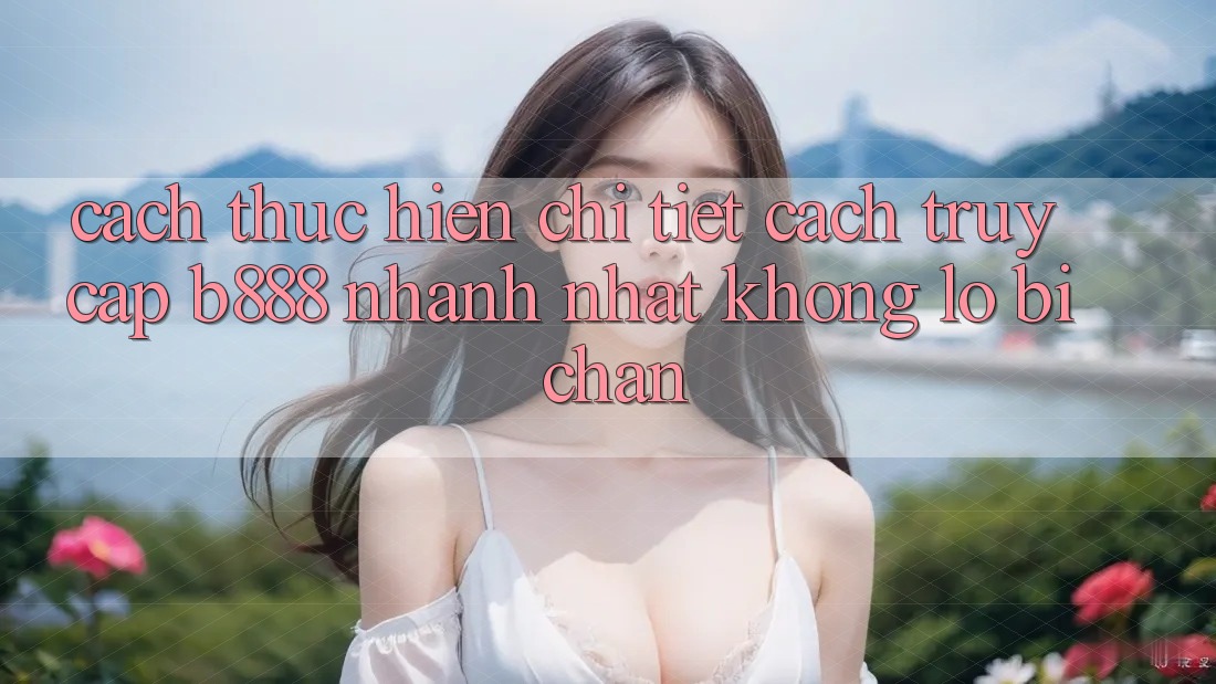 Cách thực hiện chi tiết cách truy cập b888 nhanh nhất không lo bị chặn