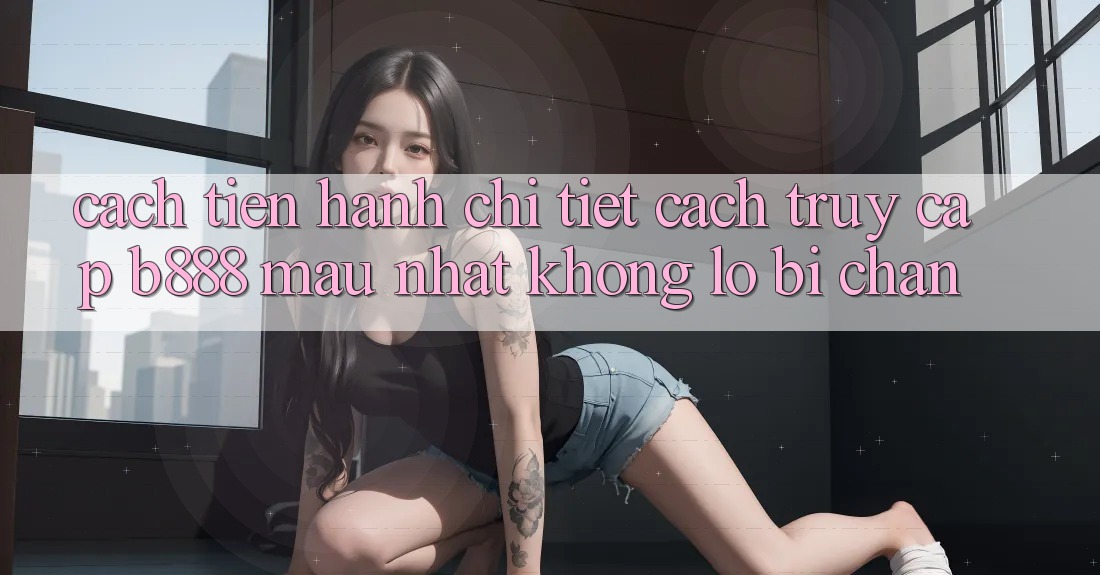 Cách tiến hành chi tiết cách truy cập b888 mau nhất không lo bị chặn
