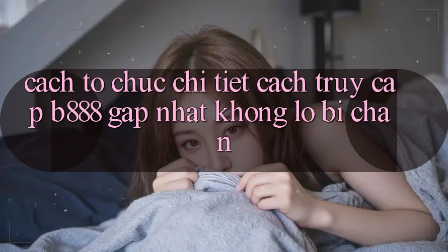 Cách tổ chức chi tiết cách truy cập b888 gấp nhất không lo bị chặn