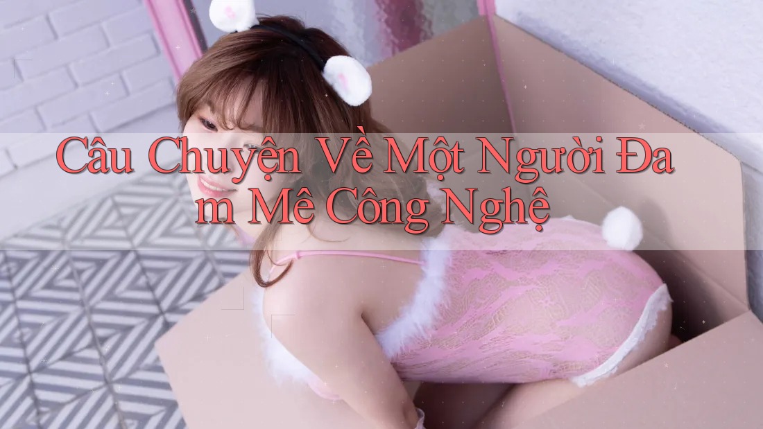 Câu Chuyện Về Một Người Đam Mê Công Nghệ