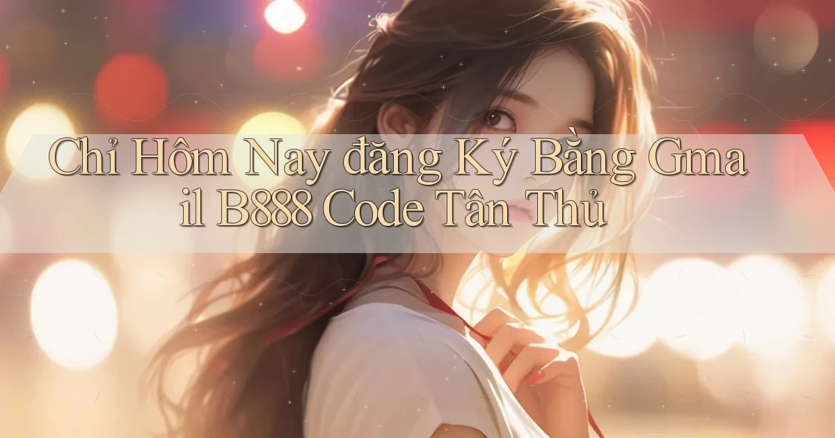 chỉ hôm nay đăng ký bằng gmail b888 code tân thủ