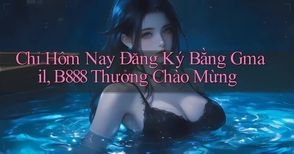 chỉ hôm nay đăng ký bằng gmail b888 thưởng chào mừng
