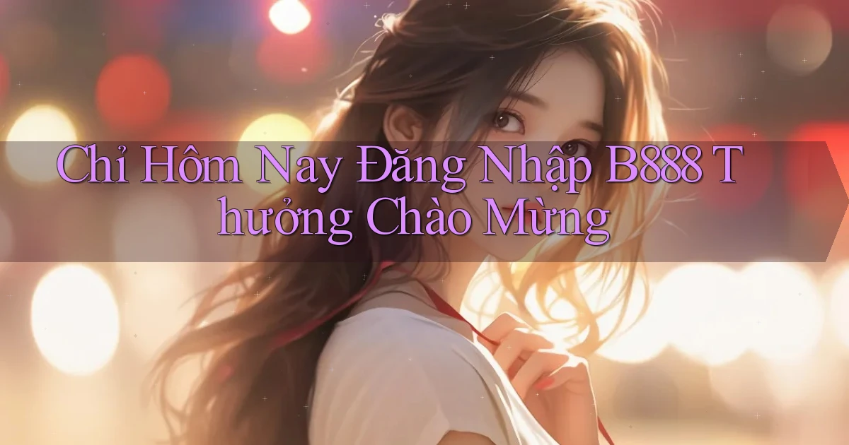 chỉ hôm nay đăng nhập b888 thưởng chào mừng