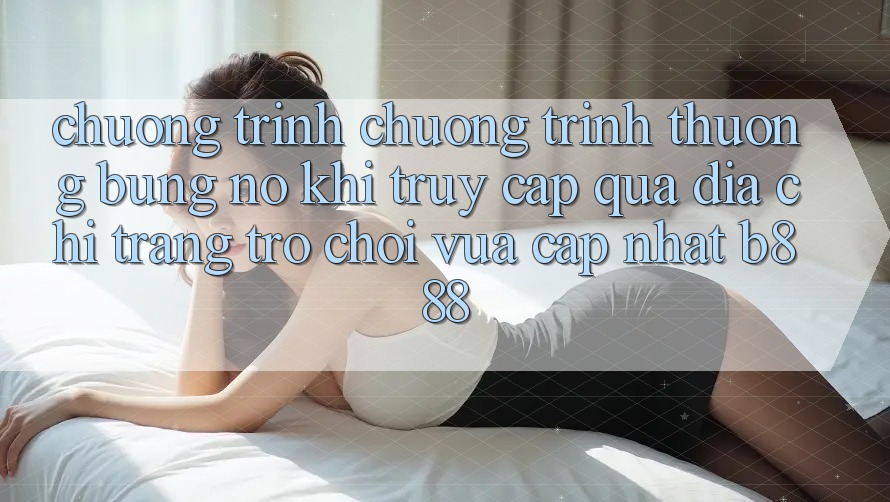 Chương trình chương trình thưởng bùng nổ khi truy cập qua Địa chỉ trang Trò chơi Vừa cập nhật b888