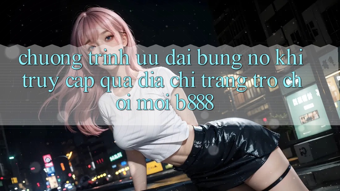 Chương trình ưu đãi bùng nổ khi truy cập qua Địa chỉ trang Trò chơi Mới b888