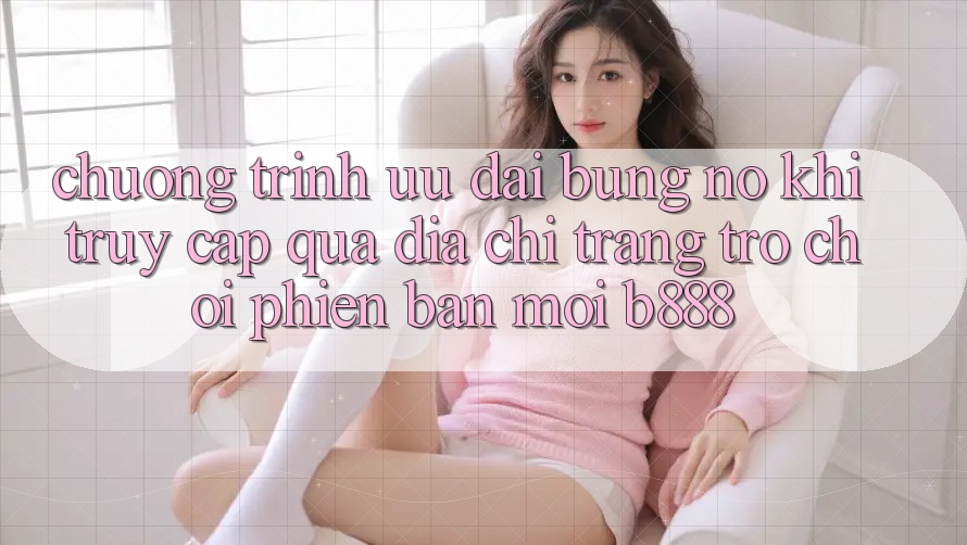 Chương trình ưu đãi bùng nổ khi truy cập qua Địa chỉ trang Trò chơi Phiên bản mới b888