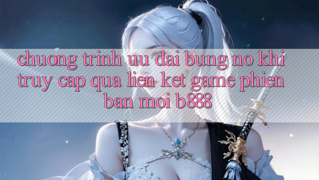 Chương trình ưu đãi bùng nổ khi truy cập qua Liên kết Game Phiên bản mới b888
