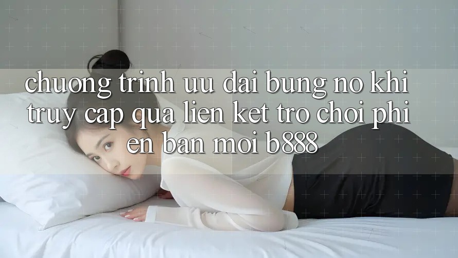 Chương trình ưu đãi bùng nổ khi truy cập qua Liên kết Trò chơi Phiên bản mới b888
