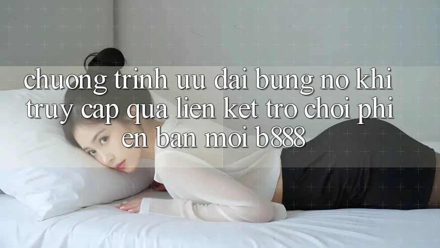 Chương trình ưu đãi bùng nổ khi truy cập qua Liên kết Trò chơi Phiên bản mới b888