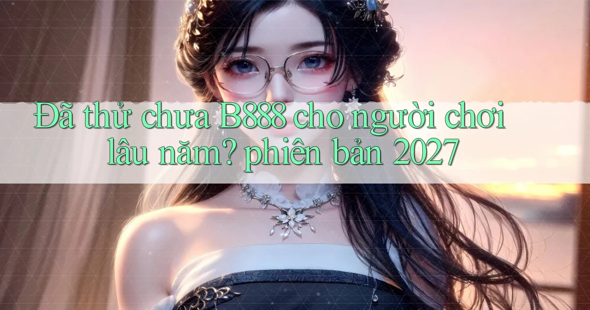 Đã thử chưa B888 cho người chơi lâu năm phiên bản 2027