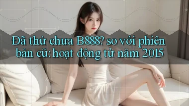 Đã thử chưa B888 so với phiên bản cũ hoạt động từ năm 2015