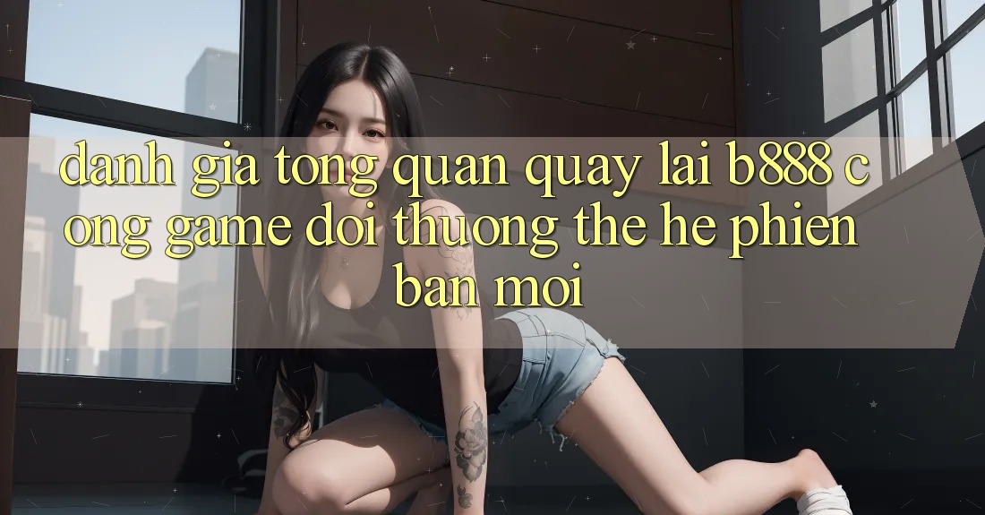 Đánh giá tổng quan quay lại b888 – Cổng game đổi thưởng thế hệ phiên bản mới