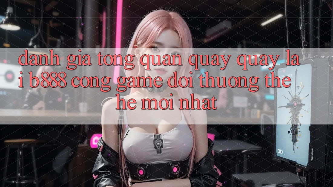 Đánh giá tổng quan quay quay lại b888 – Cổng game đổi thưởng thế hệ mới nhất