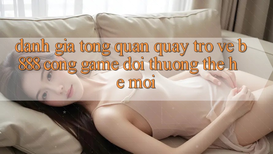 Đánh giá tổng quan quay trở về b888 – Cổng game đổi thưởng thế hệ mới