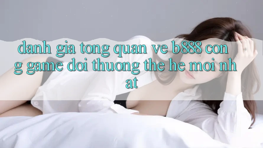 Đánh giá tổng quan về b888 – Cổng game đổi thưởng thế hệ mới nhất
