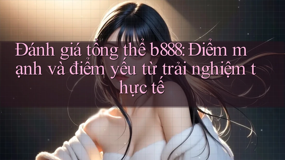 Đánh giá tổng thể b888: Điểm mạnh và điểm yếu từ trải nghiệm thực tế