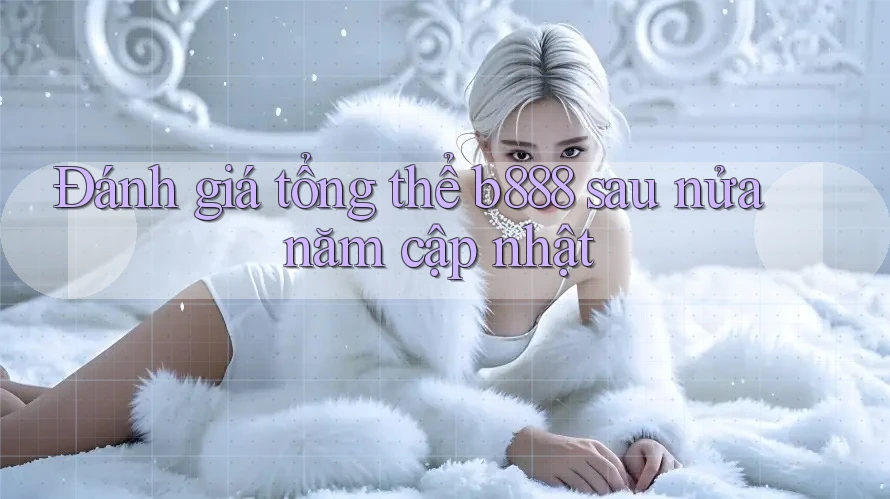 Đánh giá tổng thể b888 sau nửa năm cập nhật