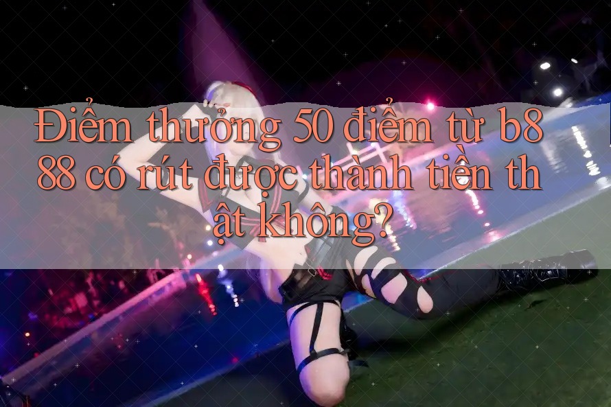 Điểm thưởng 50 điểm từ b888 có rút được thành tiền thật không?