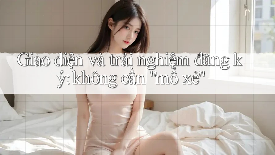 Giao diện và trải nghiệm đăng ký: không cần “mổ xẻ”